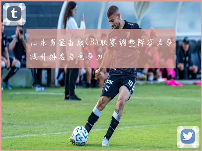 山东男篮备战CBA联赛调整阵容力争提升排名与竞争力