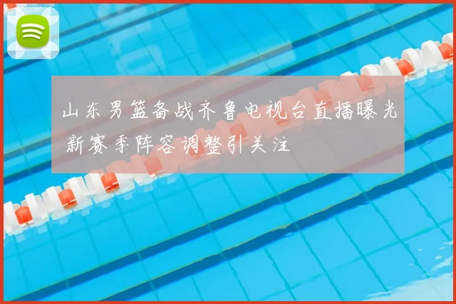 山东男篮备战齐鲁电视台直播曝光 新赛季阵容调整引关注