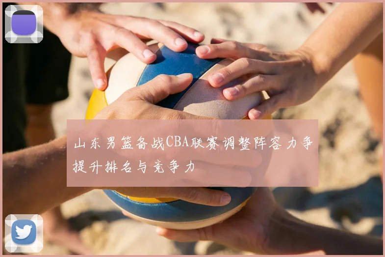 山东男篮备战CBA联赛调整阵容力争提升排名与竞争力