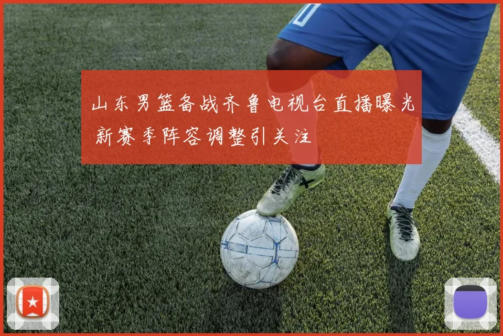 山东男篮备战齐鲁电视台直播曝光 新赛季阵容调整引关注