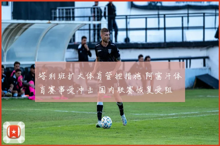 塔利班扩大体育管控措施 阿富汗体育赛事受冲击 国内联赛恢复受阻