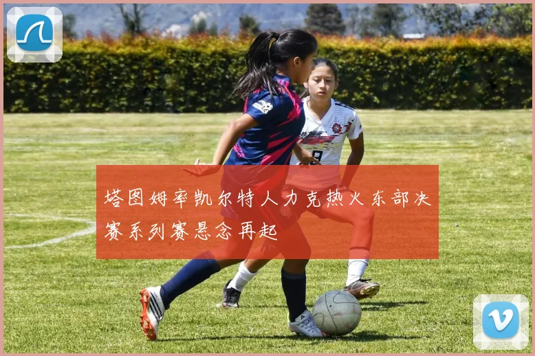 塔图姆率凯尔特人力克热火东部决赛系列赛悬念再起